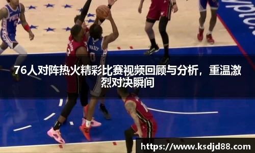 76人对阵热火精彩比赛视频回顾与分析，重温激烈对决瞬间