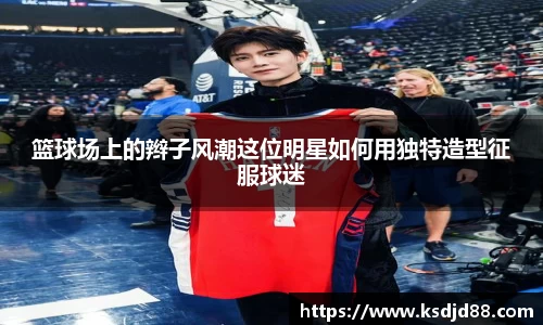 篮球场上的辫子风潮这位明星如何用独特造型征服球迷