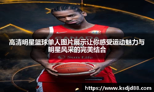 高清明星篮球单人图片展示让你感受运动魅力与明星风采的完美结合
